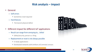 Risk analysis – impact
SOFICS © 2018 Proprietary & Confidential 14
• General:
– Soft errors
 Sometimes reset required
– Hard failures
 Permanent physical defect
• Different impact for different IoT applications
– Result can range from annoying to... lethal
 Safety/security, person vs. thing
– Replacement or reset is not always possible
 In-body applications
 Distributed networks with (millions of) (remote) sensors
 