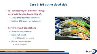 Case 1: IoT at the cloud side
SOFICS © 2018 Proprietary & Confidential 17
• IoT connectivity for billions of ‘things’
occurs via the cloud consisting of…
– About 8M data centers worldwide
– Multiple 10K servers per data center
• Server network connections
– Short and long distances
– (Very) high speed
 10-100 gigabit-per-second
– Optical communication
 Silicon Photonics
 