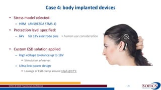 Case 4: body implanted devices
SOFICS © 2018 Proprietary & Confidential 25
• Stress model selected:
– HBM (ANSI/ESDA STM5.1)
• Protection level specified:
– 6kV for 18V electrode pins > human use consideration
• Custom ESD solution applied
– High voltage tolerance up to 18V
 Stimulation of nerves
– Ultra-low power design
 Leakage of ESD clamp around 10pA @37°C
 