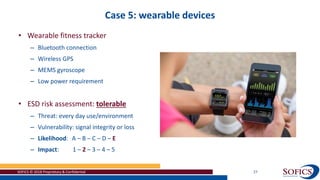 Case 5: wearable devices
SOFICS © 2018 Proprietary & Confidential 27
• Wearable fitness tracker
– Bluetooth connection
– Wireless GPS
– MEMS gyroscope
– Low power requirement
• ESD risk assessment: tolerable
– Threat: every day use/environment
– Vulnerability: signal integrity or loss
– Likelihood: A – B – C – D – E
– Impact: 1 – 2 – 3 – 4 – 5
 