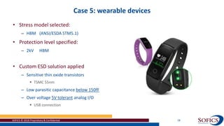 Case 5: wearable devices
SOFICS © 2018 Proprietary & Confidential 28
• Stress model selected:
– HBM (ANSI/ESDA STM5.1)
• Protection level specified:
– 2kV HBM
• Custom ESD solution applied
– Sensitive thin oxide transistors
 TSMC 55nm
– Low parasitic capacitance below 150fF
– Over voltage 5V tolerant analog I/O
 USB connection
 