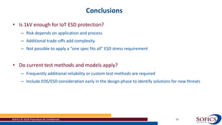 Conclusions
SOFICS © 2018 Proprietary & Confidential 35
• Is 1kV enough for IoT ESD protection?
– Risk depends on application and process
– Additional trade-offs add complexity
– Not possible to apply a “one spec fits all” ESD stress requirement
• Do current test methods and models apply?
– Frequently additional reliability or custom test methods are required
– Include EOS/ESD consideration early in the design phase to identify solutions for new threats
 