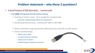Problem statement – why these 2 questions?
SOFICS © 2018 Proprietary & Confidential 4
• A brief history of ESD demands… (continued)
– Year 2016: diverging trends & creative testing
 Lowering of “historic” levels… 1kV is enough (for manufacturing)
– Avoid that “weakest design defines the specification”…
 Increasing specialty demands… anything from 100V to 24kV HBM…
 System, automotive, surge requirements addressing various ESD, EOS, LU, EMC aspects
 Creative (overkill) testing
– CDM on die or wafer
– Cut cable testing for interfaces
– System stress on device
– Powered zap-gun testing for transient LU
 