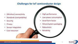 Challenges for IoT semiconductor design
SOFICS © 2018 Proprietary & Confidential 8
• (Wireless) connectivity
• Standards (compatibility)
• Security
• Privacy
• Sensor integration
• Cost reduction
• High performance
• Low power consumption
• Small form factor
• Silicon/system packaging
• Robustness
• Reliability
 