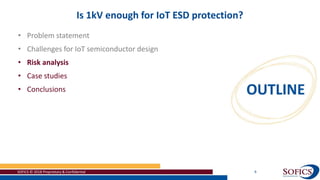 SOFICS © 2018 Proprietary & Confidential 9
Is 1kV enough for IoT ESD protection?
• Problem statement
• Challenges for IoT semiconductor design
• Risk analysis
• Case studies
• Conclusions
 