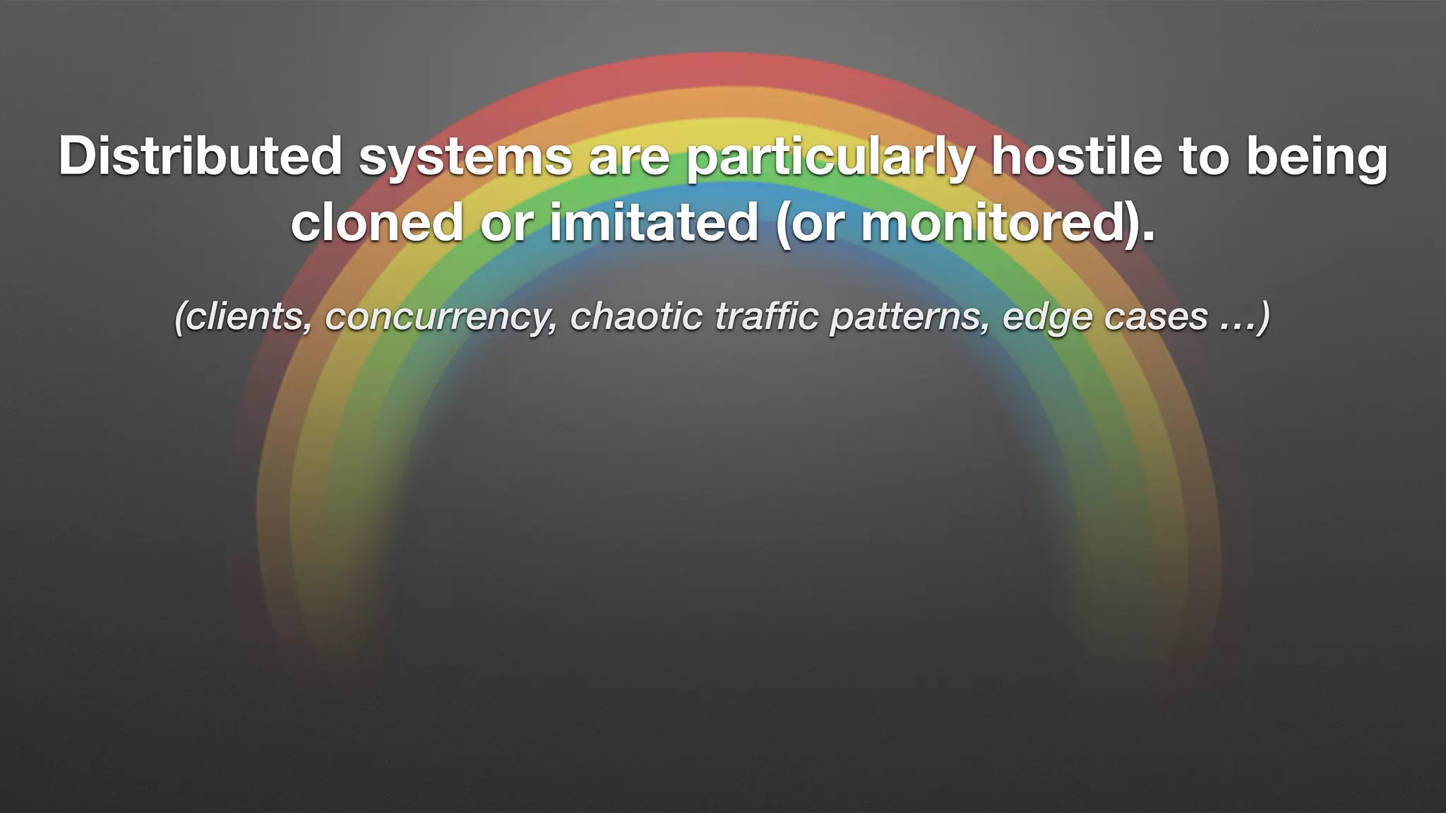 Distributed systems are particularly hostile to being
cloned or imitated (or monitored).
(clients, concurrency, chaotic traffic patterns, edge cases …)
 
