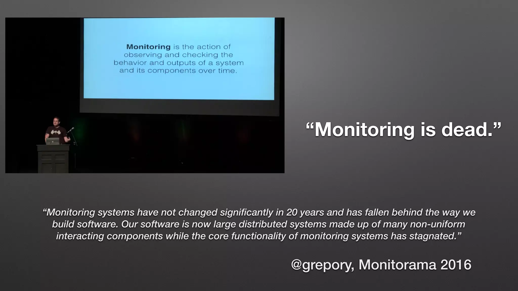 @grepory, Monitorama 2016
“Monitoring is dead.”
“Monitoring systems have not changed significantly in 20 years and has fallen behind the way we
build software. Our software is now large distributed systems made up of many non-uniform
interacting components while the core functionality of monitoring systems has stagnated.”
 