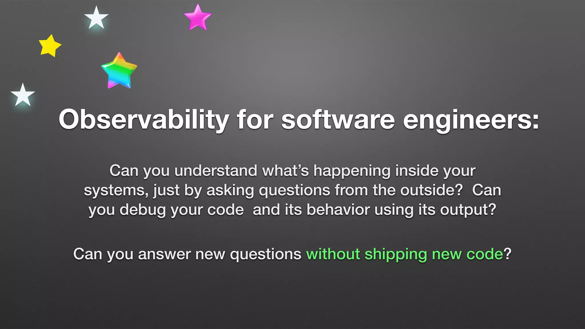 Observability for software engineers:
Can you understand what’s happening inside your
systems, just by asking questions from the outside? Can
you debug your code and its behavior using its output?
Can you answer new questions without shipping new code?
 
