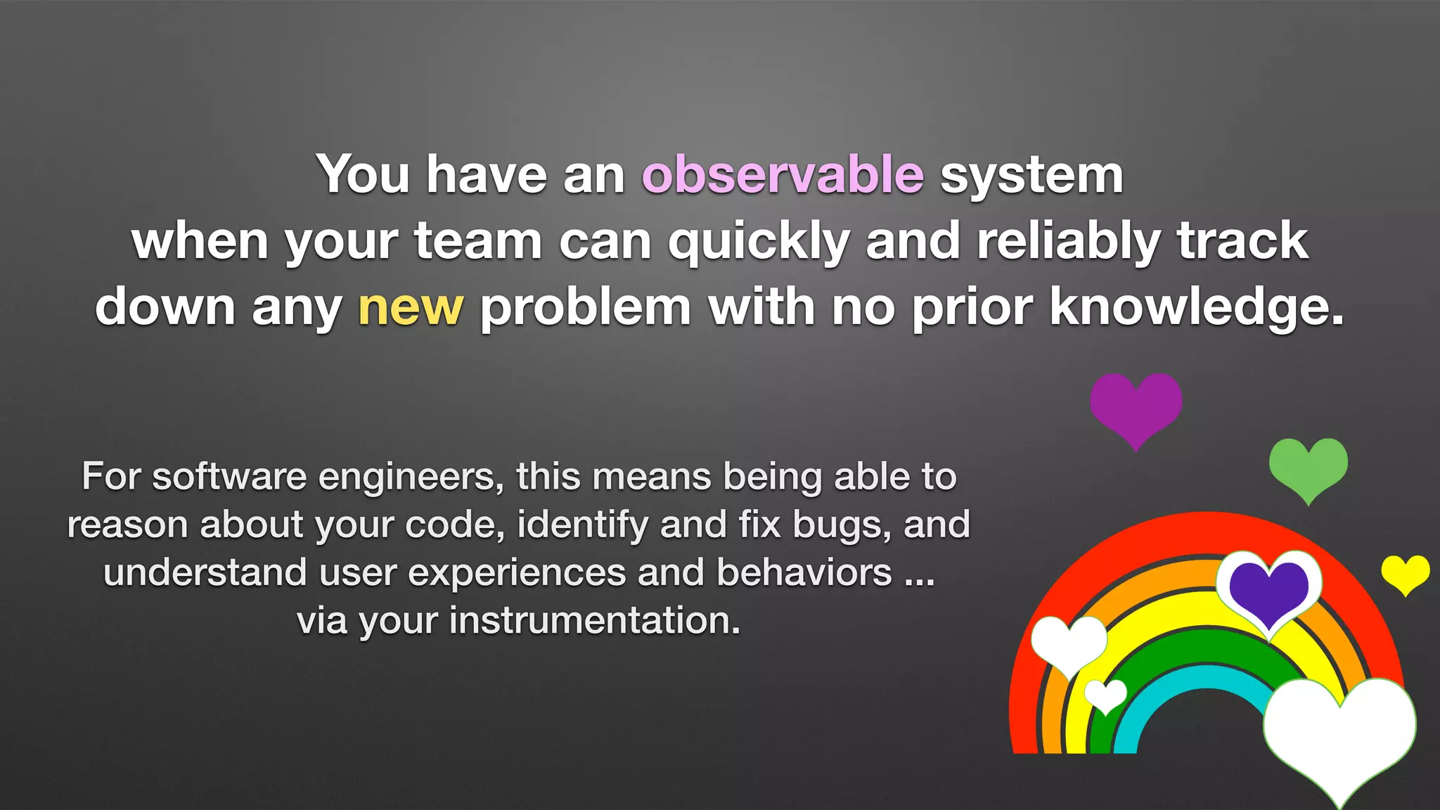 You have an observable system
when your team can quickly and reliably track
down any new problem with no prior knowledge.
For software engineers, this means being able to
reason about your code, identify and ﬁx bugs, and
understand user experiences and behaviors ...
via your instrumentation.
 