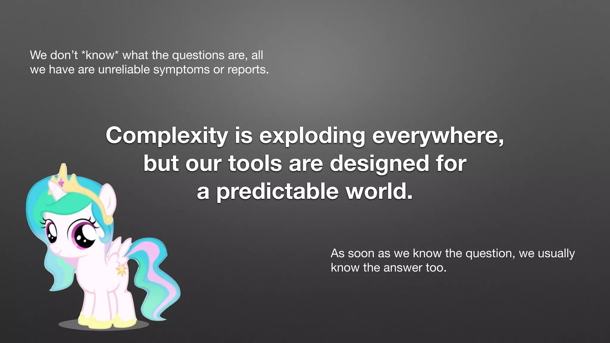 We don’t *know* what the questions are, all
we have are unreliable symptoms or reports.
Complexity is exploding everywhere,
but our tools are designed for
a predictable world.
As soon as we know the question, we usually
know the answer too.
 