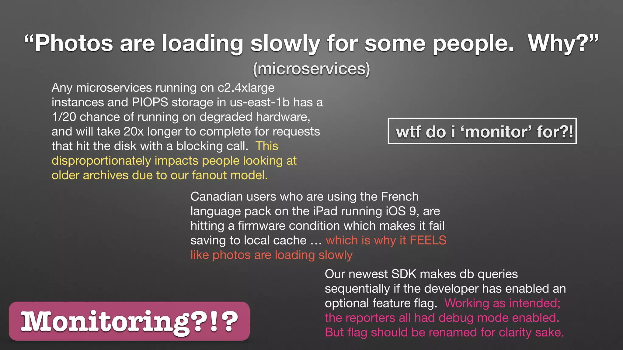 “Photos are loading slowly for some people. Why?”
(microservices)
Any microservices running on c2.4xlarge
instances and PIOPS storage in us-east-1b has a
1/20 chance of running on degraded hardware,
and will take 20x longer to complete for requests
that hit the disk with a blocking call. This
disproportionately impacts people looking at
older archives due to our fanout model.
Canadian users who are using the French
language pack on the iPad running iOS 9, are
hitting a ﬁrmware condition which makes it fail
saving to local cache … which is why it FEELS
like photos are loading slowly
Our newest SDK makes db queries
sequentially if the developer has enabled an
optional feature ﬂag. Working as intended;
the reporters all had debug mode enabled.
But ﬂag should be renamed for clarity sake.
wtf do i ‘monitor’ for?!
Monitoring?!?
 