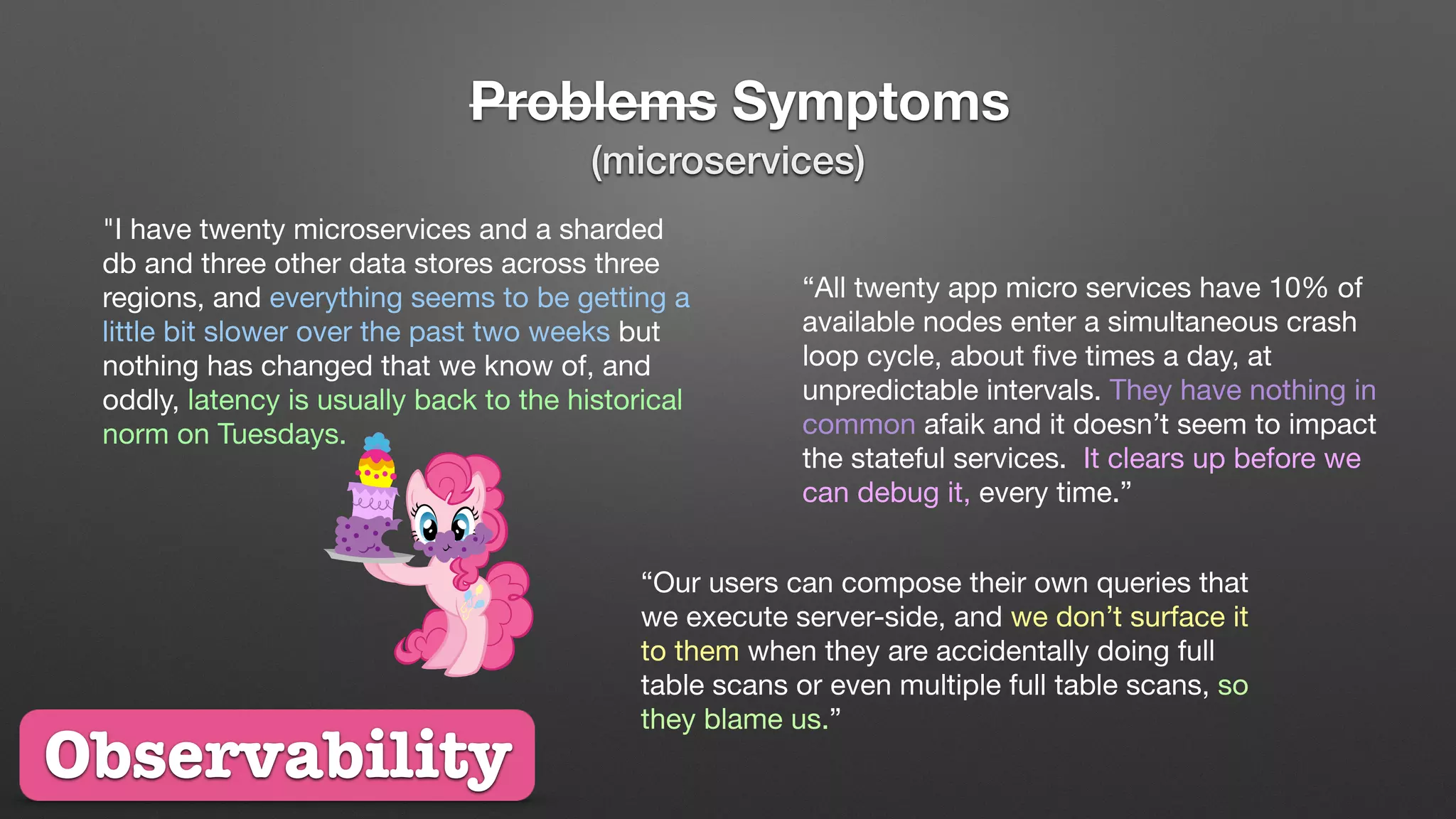 Problems Symptoms
"I have twenty microservices and a sharded
db and three other data stores across three
regions, and everything seems to be getting a
little bit slower over the past two weeks but
nothing has changed that we know of, and
oddly, latency is usually back to the historical
norm on Tuesdays.
“All twenty app micro services have 10% of
available nodes enter a simultaneous crash
loop cycle, about ﬁve times a day, at
unpredictable intervals. They have nothing in
common afaik and it doesn’t seem to impact
the stateful services. It clears up before we
can debug it, every time.”
“Our users can compose their own queries that
we execute server-side, and we don’t surface it
to them when they are accidentally doing full
table scans or even multiple full table scans, so
they blame us.”
Observability
(microservices)
 