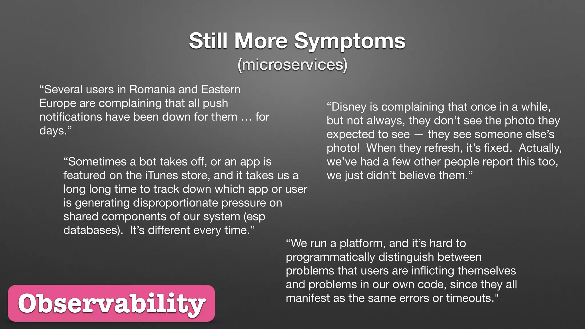 Still More Symptoms
“Several users in Romania and Eastern
Europe are complaining that all push
notiﬁcations have been down for them … for
days.”
“Disney is complaining that once in a while,
but not always, they don’t see the photo they
expected to see — they see someone else’s
photo! When they refresh, it’s ﬁxed. Actually,
we’ve had a few other people report this too,
we just didn’t believe them.”
“Sometimes a bot takes oﬀ, or an app is
featured on the iTunes store, and it takes us a
long long time to track down which app or user
is generating disproportionate pressure on
shared components of our system (esp
databases). It’s diﬀerent every time.”
Observability
“We run a platform, and it’s hard to
programmatically distinguish between
problems that users are inﬂicting themselves
and problems in our own code, since they all
manifest as the same errors or timeouts."
(microservices)
 