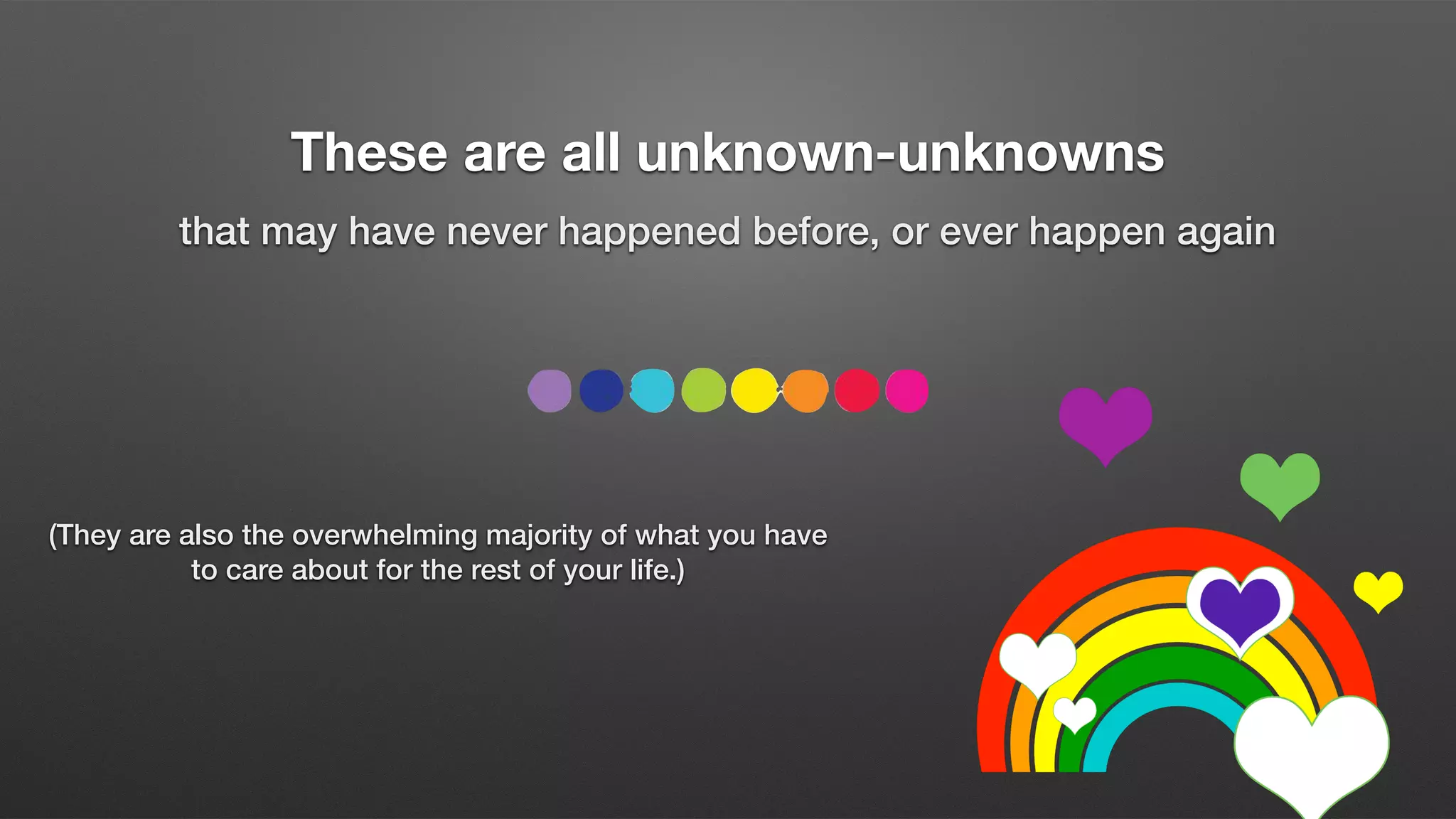 These are all unknown-unknowns
that may have never happened before, or ever happen again
(They are also the overwhelming majority of what you have
to care about for the rest of your life.)
 