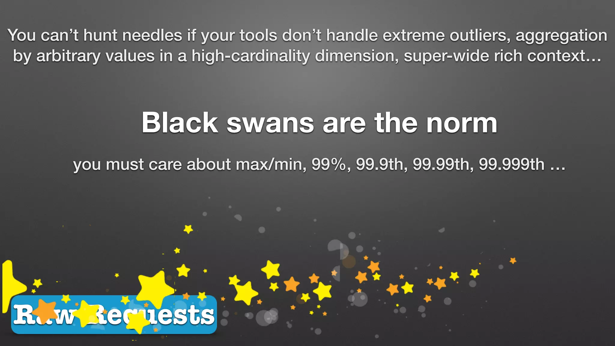 Raw Requests
You can’t hunt needles if your tools don’t handle extreme outliers, aggregation
by arbitrary values in a high-cardinality dimension, super-wide rich context…
Black swans are the norm
you must care about max/min, 99%, 99.9th, 99.99th, 99.999th …
 