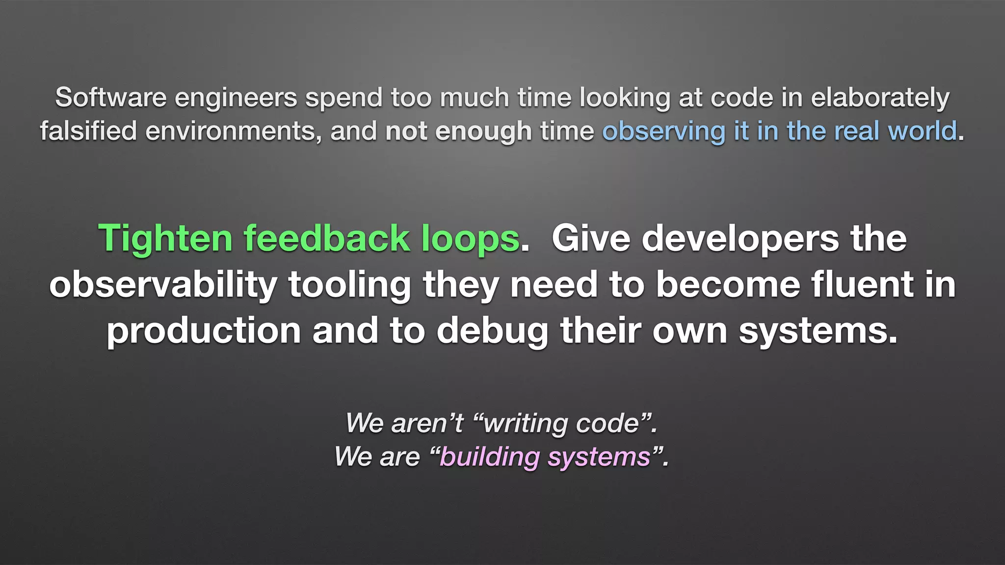 Software engineers spend too much time looking at code in elaborately
falsiﬁed environments, and not enough time observing it in the real world.
Tighten feedback loops. Give developers the
observability tooling they need to become ﬂuent in
production and to debug their own systems.
We aren’t “writing code”.
We are “building systems”.
 