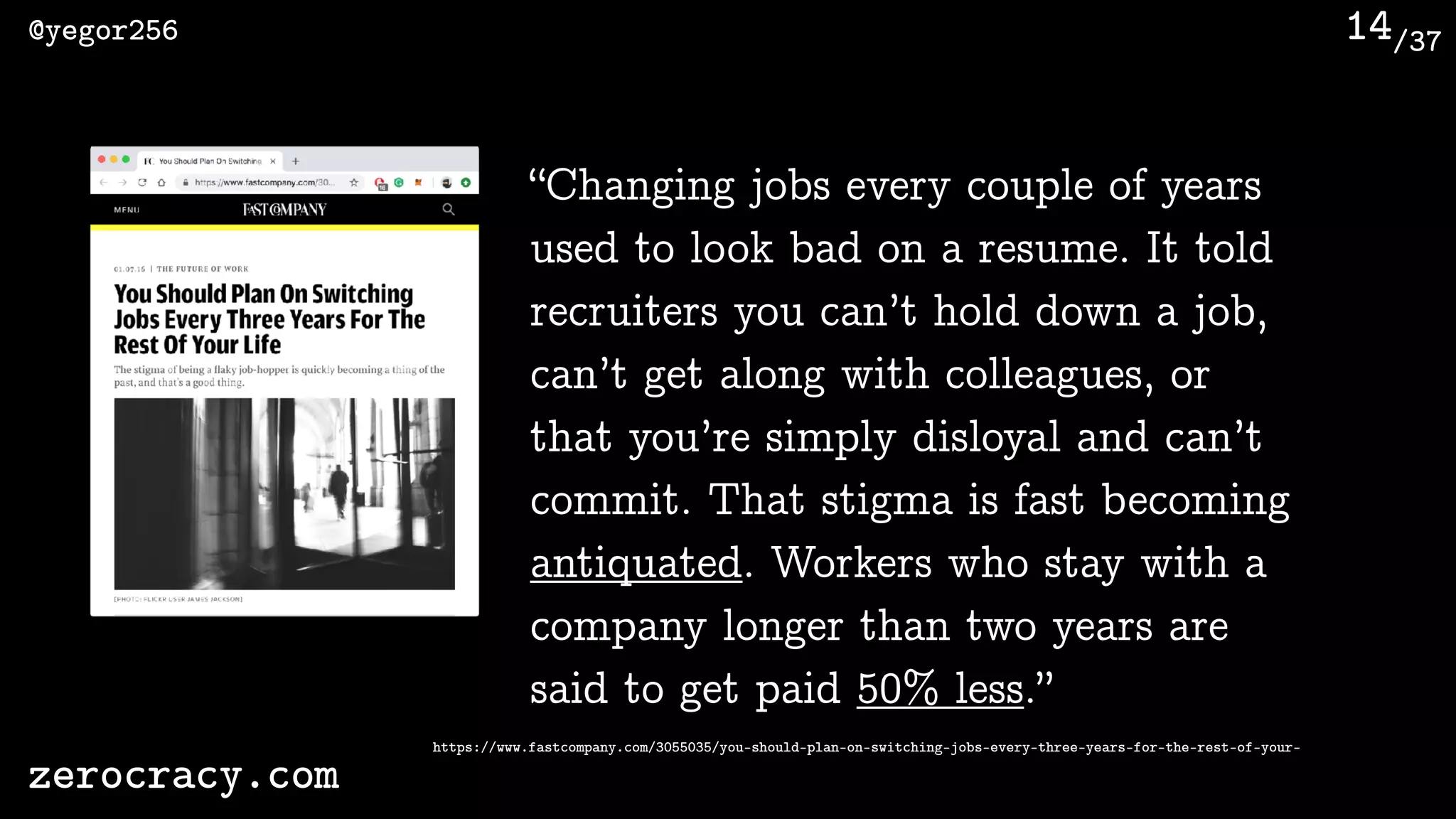 /37@yegor256
zerocracy.com
14
“Changing jobs every couple of years
used to look bad on a resume. It told
recruiters you can’t hold down a job,
can’t get along with colleagues, or
that you’re simply disloyal and can’t
commit. That stigma is fast becoming
antiquated. Workers who stay with a
company longer than two years are
said to get paid 50% less.”
https://www.fastcompany.com/3055035/you-should-plan-on-switching-jobs-every-three-years-for-the-rest-of-your-
 