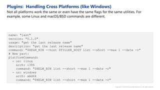 name: "last"
version: "0.1.0"
usage: "get the last release name"
description: "get the last release name"
command: "$HELM_BIN --host $TILLER_HOST list --short --max 1 --date -r"
# New part:
platformCommand:
- os: linux
arch: i386
command: "$HELM_BIN list --short --max 1 --date -r"
- os: windows
arch: amd64
command: "$HELM_BIN list --short --max 1 --date -r"
 