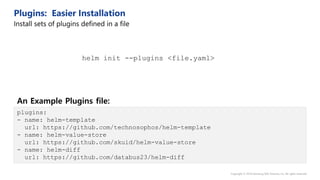 plugins:
- name: helm-template
url: https://github.com/technosophos/helm-template
- name: helm-value-store
url: https://github.com/skuid/helm-value-store
- name: helm-diff
url: https://github.com/databus23/helm-diff
helm init --plugins <file.yaml>
An Example Plugins file:
 