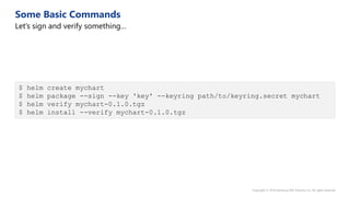 $ helm create mychart
$ helm package --sign --key 'key' --keyring path/to/keyring.secret mychart
$ helm verify mychart-0.1.0.tgz
$ helm install --verify mychart-0.1.0.tgz
 