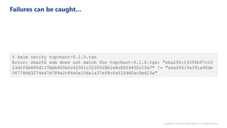 $ helm verify topchart-0.1.0.tgz
Error: sha256 sum does not match for topchart-0.1.0.tgz: "sha256:1939fbf7c10
23d2f6b865d137bbb600e0c42061c3235528b1e8c82f4450c12a7" != "sha256:5a391a90de
56778dd3274e47d789a2c84e0e106e1a37ef8cfa51fd60ac9e623a"
 