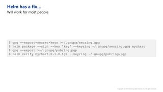 $ gpg --export-secret-keys >~/.gnupg/secring.gpg
$ helm package --sign --key 'key' --keyring ~/.gnupg/secring.gpg mychart
$ gpg --export >~/.gnupg/pubring.pgp
$ helm verify mychart-0.1.0.tgz --keyring ~/.gnupg/pubring.pgp
 