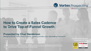 How to Create a Sales Cadence 
to Drive Top-of-Funnel Growth
Presented by Chad Sanderson
Managing Partner, Value Prime Solutions, a leading provider of the ValueSelling Framework®
Complimentary Webinar
September 20, 2018
This document contains proprietary information of ValueSelling Associates. Its receipt or possession does not convey any rights to
reproduce or disclose its contents or to manufacture, use, or sell anything it may describe. Reproduction, disclosure, or use without
specific written authorization of ValueSelling Associates is strictly forbidden.
 