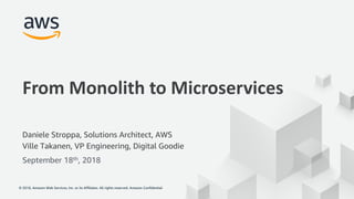 © 2018, Amazon Web Services, Inc. or its Affiliates. All rights reserved. Amazon Confidential© 2018, Amazon Web Services, Inc. or its Affiliates. All rights reserved. Amazon Confidential
From Monolith to Microservices
Daniele Stroppa, Solutions Architect, AWS
Ville Takanen, VP Engineering, Digital Goodie
September 18th, 2018
 
