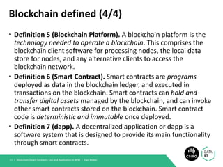 Blockchain defined (4/4)
• Definition 5 (Blockchain Platform). A blockchain platform is the
technology needed to operate a blockchain. This comprises the
blockchain client software for processing nodes, the local data
store for nodes, and any alternative clients to access the
blockchain network.
• Definition 6 (Smart Contract). Smart contracts are programs
deployed as data in the blockchain ledger, and executed in
transactions on the blockchain. Smart contracts can hold and
transfer digital assets managed by the blockchain, and can invoke
other smart contracts stored on the blockchain. Smart contract
code is deterministic and immutable once deployed.
• Definition 7 (dapp). A decentralized application or dapp is a
software system that is designed to provide its main functionality
through smart contracts.
Blockchain Smart Contracts: Use and Application in BPM | Ingo Weber11 |
 
