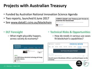 Projects with Australian Treasury
• DLT Foresight
– What might plausibly happen,
across society & economy?
• Technical Risks & Opportunities
– How do needs in various use cases
fit blockchain’s capabilities?
Blockchain | Data61, CSIRO17 |
• Funded by Australian National Innovation Science Agenda
• Two reports, launched 6 June 2017
• See www.data61.csiro.au/blockchain
 