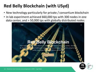 Red Belly Blockchain (with USyd)
• New technology particularly for private / consortium blockchain
• In lab experiment achieved 660,000 tps with 300 nodes in one
data center, and > 50,000 tps with globally distributed nodes
Blockchain Smart Contracts: Use and Application in BPM | Ingo Weber18 |
 