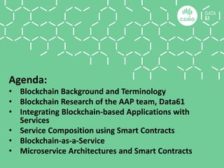Agenda:
• Blockchain Background and Terminology
• Blockchain Research of the AAP team, Data61
• Integrating Blockchain-based Applications with
Services
• Service Composition using Smart Contracts
• Blockchain-as-a-Service
• Microservice Architectures and Smart Contracts
 