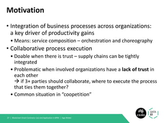 Motivation
• Integration of business processes across organizations:
a key driver of productivity gains
• Means: service composition – orchestration and choreography
• Collaborative process execution
• Doable when there is trust – supply chains can be tightly
integrated
• Problematic when involved organizations have a lack of trust in
each other
→ if 3+ parties should collaborate, where to execute the process
that ties them together?
• Common situation in “coopetition”
Blockchain Smart Contracts: Use and Application in BPM | Ingo Weber27 |
 