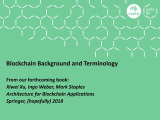 Blockchain Background and Terminology
From our forthcoming book:
Xiwei Xu, Ingo Weber, Mark Staples
Architecture for Blockchain Applications
Springer, (hopefully) 2018
 