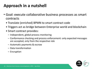 Approach in a nutshell
• Goal: execute collaborative business processes as smart
contracts
• Translate (enriched) BPMN to smart contract code
• Triggers act as bridge between Enterprise world and blockchain
• Smart contract provides:
– Independent, global process monitoring
– Conformance checking and process enforcement: only expected messages
are accepted, only from the respective role
– Automatic payments & escrow
– Data transformation
– Encryption
Blockchain Smart Contracts: Use and Application in BPM | Ingo Weber30 |
 