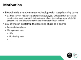 Motivation
• Blockchain is a relatively new technology with steep learning curve
• Gartner survey: “23 percent of [relevant surveyed] CIOs said that blockchain
requires the most new skills to implement of any technology area, while 18
percent said that blockchain skills are the most difficult to find.”
• aaS offers can bootstrap that learning phase to a degree
• Pre-made templates
• Management tools
– IDEs
– Monitoring tools
– ...
 