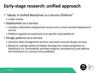 Early-stage research: unified approach
• “uBaaS: A Unified Blockchain as a Service Platform”
• Under review
• Deployment as a service
• Includes a blockchain deployment service and a smart contract deployment
service
• Platform agnostic to avoid lock-in to specific cloud platforms
• Design patterns as a service
• Common data management services and smart contract design services
• Based on a design pattern to better leverage the unique properties of
blockchain (i.e. immutability and data integrity, transparency) and address
the limitations (i.e. privacy and scalability)
Ingo Weber45 |
 