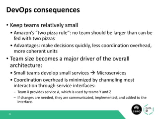 DevOps consequences
• Keep teams relatively small
• Amazon’s “two pizza rule”: no team should be larger than can be
fed with two pizzas
• Advantages: make decisions quickly, less coordination overhead,
more coherent units
• Team size becomes a major driver of the overall
architecture:
• Small teams develop small services → Microservices
• Coordination overhead is minimized by channeling most
interaction through service interfaces:
– Team X provides service A, which is used by teams Y and Z
– If changes are needed, they are communicated, implemented, and added to the
interface.
48
 