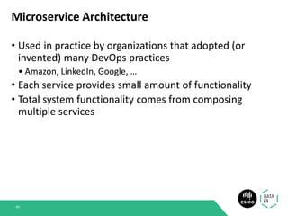 Microservice Architecture
• Used in practice by organizations that adopted (or
invented) many DevOps practices
• Amazon, LinkedIn, Google, …
• Each service provides small amount of functionality
• Total system functionality comes from composing
multiple services
49
 