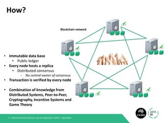 How?
Blockchain Smart Contracts: Use and Application in BPM | Ingo Weber5 |
• Immutable data base
• Public ledger
• Every node hosts a replica
• Distributed consensus
- No central owner of consensus
• Transaction is verified by every node
• Combination of knowledge from
Distributed Systems, Peer-to-Peer,
Cryptography, Incentive Systems and
Game Theory
Blockchain network
 
