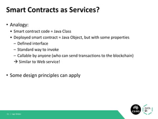 Smart Contracts as Services?
• Analogy:
• Smart contract code ≈ Java Class
• Deployed smart contract ≈ Java Object, but with some properties
– Defined interface
– Standard way to invoke
– Callable by anyone (who can send transactions to the blockchain)
→ Similar to Web service!
• Some design principles can apply
Ingo Weber51 |
 