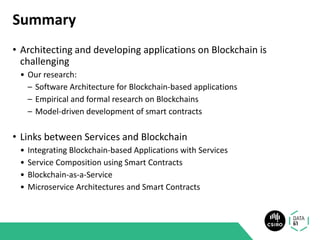 Summary
• Architecting and developing applications on Blockchain is
challenging
• Our research:
– Software Architecture for Blockchain-based applications
– Empirical and formal research on Blockchains
– Model-driven development of smart contracts
• Links between Services and Blockchain
• Integrating Blockchain-based Applications with Services
• Service Composition using Smart Contracts
• Blockchain-as-a-Service
• Microservice Architectures and Smart Contracts
 