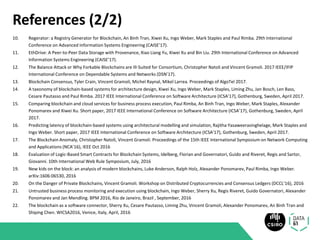 References (2/2)
10. Regerator: a Registry Generator for Blockchain, An Binh Tran, Xiwei Xu, Ingo Weber, Mark Staples and Paul Rimba. 29th International
Conference on Advanced Information Systems Engineering (CAISE’17).
11. EthDrive: A Peer-to-Peer Data Storage with Provenance, Xiao Liang Yu, Xiwei Xu and Bin Liu. 29th International Conference on Advanced
Information Systems Engineering (CAISE’17).
12. The Balance Attack or Why Forkable Blockchains are Ill-Suited for Consortium, Christopher Natoli and Vincent Gramoli. 2017 IEEE/IFIP
International Conference on Dependable Systems and Networks (DSN’17).
13. Blockchain Consensus, Tyler Crain, Vincent Gramoli, Michel Raynal, Mikel Larrea. Proceedings of AlgoTel 2017.
14. A taxonomy of blockchain-based systems for architecture design, Xiwei Xu, Ingo Weber, Mark Staples, Liming Zhu, Jan Bosch, Len Bass,
Cesare Pautasso and Paul Rimba. 2017 IEEE International Conference on Software Architecture (ICSA’17), Gothenburg, Sweden, April 2017.
15. Comparing blockchain and cloud services for business process execution, Paul Rimba, An Binh Tran, Ingo Weber, Mark Staples, Alexander
Ponomarev and Xiwei Xu. Short paper, 2017 IEEE International Conference on Software Architecture (ICSA’17), Gothenburg, Sweden, April
2017.
16. Predicting latency of blockchain-based systems using architectural modelling and simulation, Rajitha Yasaweerasinghelage, Mark Staples and
Ingo Weber. Short paper, 2017 IEEE International Conference on Software Architecture (ICSA’17), Gothenburg, Sweden, April 2017.
17. The Blockchain Anomaly, Christopher Natoli, Vincent Gramoli. Proceedings of the 15th IEEE International Symposium on Network Computing
and Applications (NCA’16), IEEE Oct 2016
18. Evaluation of Logic-Based Smart Contracts for Blockchain Systems, Idelberg, Florian and Governatori, Guido and Riveret, Regis and Sartor,
Giovanni. 10th International Web Rule Symposium, July, 2016
19. New kids on the block: an analysis of modern blockchains, Luke Anderson, Ralph Holz, Alexander Ponomarev, Paul Rimba, Ingo Weber.
arXiv:1606:06530, 2016
20. On the Danger of Private Blockchains, Vincent Gramoli. Workshop on Distributed Cryptocurrencies and Consensus Ledgers (DCCL’16), 2016
21. Untrusted business process monitoring and execution using blockchain, Ingo Weber, Sherry Xu, Regis Riveret, Guido Governatori, Alexander
Ponomarev and Jan Mendling. BPM 2016, Rio de Janeiro, Brazil , September, 2016
22. The blockchain as a software connector, Sherry Xu, Cesare Pautasso, Liming Zhu, Vincent Gramoli, Alexander Ponomarev, An Binh Tran and
Shiping Chen. WICSA2016, Venice, Italy, April, 2016
 