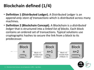 Blockchain defined (1/4)
• Definition 1 (Distributed Ledger). A Distributed Ledger is an
append-only store of transactions which is distributed across many
machines.
• Definition 2 (Blockchain Concept). A Blockchain is a distributed
ledger that is structured into a linked list of blocks. Each block
contains an ordered set of transactions. Typical solutions use
cryptographic hashes to secure the link from a block to its
predecessor.
Blockchain Smart Contracts: Use and Application in BPM | Ingo Weber8 |
 