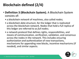 Blockchain defined (2/4)
• Definition 3 (Blockchain System). A Blockchain System
consists of:
• a blockchain network of machines, also called nodes;
• a blockchain data structure, for the ledger that is replicated
across the blockchain network. Nodes that hold a full replica of
this ledger are referred to as full nodes;
• a network protocol that defines rights, responsibilities, and
means of communication, verification, validation, and consensus
across the nodes in the network. This includes ensuring
authorization and authentication of new transactions,
mechanisms for appending new blocks, incentive mechanisms (if
needed), and similar aspects.
Blockchain Smart Contracts: Use and Application in BPM | Ingo Weber9 |
 