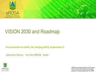 eROSA has received funding from the European
Union’s Horizon 2020 research and innovation
programme under grant agreement No 730988
VISION 2030 and Roadmap
Presentation to CAAS, AII, Beijing 2018, September 5
Johannes Keizer, for the eROSA team
 