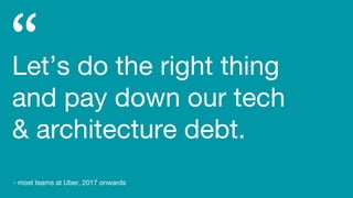 Let’s do the right thing
and pay down our tech
& architecture debt.
- most teams at Uber, 2017 onwards
 