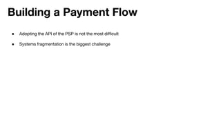 Building a Payment Flow
● Adopting the API of the PSP is not the most difficult
● Systems fragmentation is the biggest challenge
 