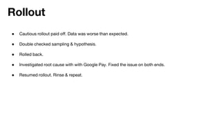 ● Cautious rollout paid off. Data was worse than expected.
● Double checked sampling & hypothesis.
● Rolled back.
● Investigated root cause with with Google Pay. Fixed the issue on both ends.
● Resumed rollout. Rinse & repeat.
Rollout
 