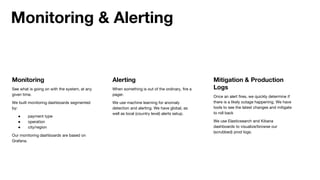 Monitoring
See what is going on with the system, at any
given time.
We built monitoring dashboards segmented
by:
● payment type
● operation
● city/region
Our monitoring dashboards are based on
Grafana.
Monitoring & Alerting
Alerting
When something is out of the ordinary, fire a
pager.
We use machine learning for anomaly
detection and alerting. We have global, as
well as local (country level) alerts setup.
Mitigation & Production
Logs
Once an alert fires, we quickly determine if
there is a likely outage happening. We have
tools to see the latest changes and mitigate
to roll back
We use Elasticsearch and Kibana
dashboards to visualize/browse our
(scrubbed) prod logs.
 